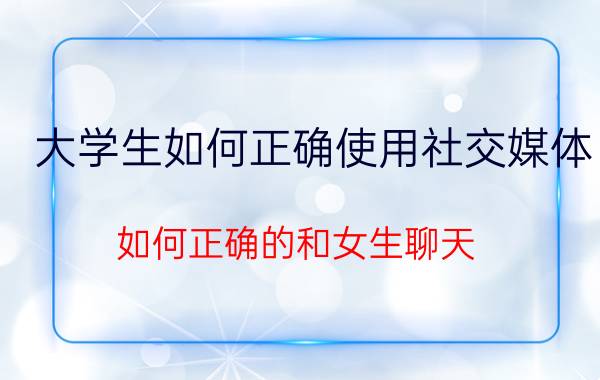 大学生如何正确使用社交媒体 如何正确的和女生聊天？